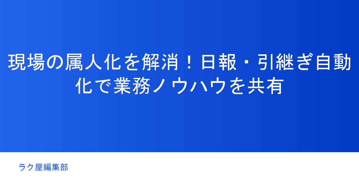 現場の属人化を解消!日報・引継ぎ自動化で業務ノウハウを共有